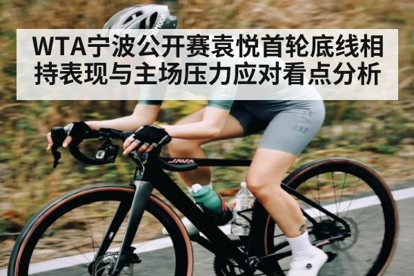 WTA宁波公开赛袁悦首轮底线相持表现与主场压力应对看点分析