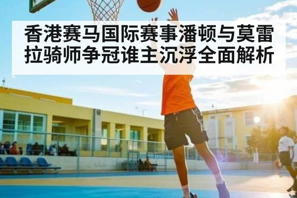 香港赛马国际赛事潘顿与莫雷拉骑师争冠谁主沉浮全面解析