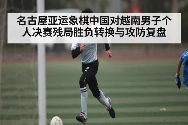 名古屋亚运象棋中国对越南男子个人决赛残局胜负转换与攻防复盘