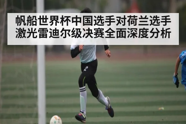 帆船世界杯中国选手对荷兰选手激光雷迪尔级决赛全面深度分析