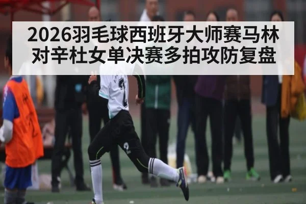 2026羽毛球西班牙大师赛马林对辛杜女单决赛多拍攻防复盘