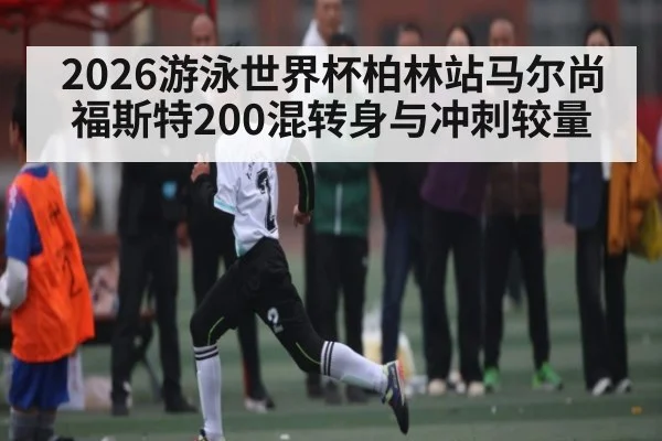 2026游泳世界杯柏林站马尔尚福斯特200混转身与冲刺较量