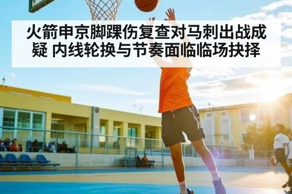 火箭申京脚踝伤复查对马刺出战成疑 内线轮换与节奏面临临场抉择